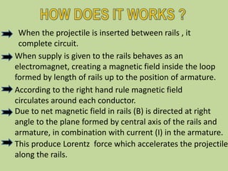 When the projectile is inserted between rails , it
complete circuit.
When supply is given to the rails behaves as an
electromagnet, creating a magnetic field inside the loop
formed by length of rails up to the position of armature.
According to the right hand rule magnetic field
circulates around each conductor.
Due to net magnetic field in rails (B) is directed at right
angle to the plane formed by central axis of the rails and
armature, in combination with current (I) in the armature.
This produce Lorentz force which accelerates the projectile
along the rails.
 