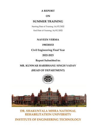 A REPORT
ON
SUMMER TRAINING
Starting Date of Training: 16/07/2022
End Date of Training: 16/07/2022
NAVEEN VERMA
198330153
Civil Engineering Final Year
2022-2023
Report Submitted to:
MR. KUNWAR HARIBHANU SINGH YADAV
(HEAD OF DEPARTMENT)
 