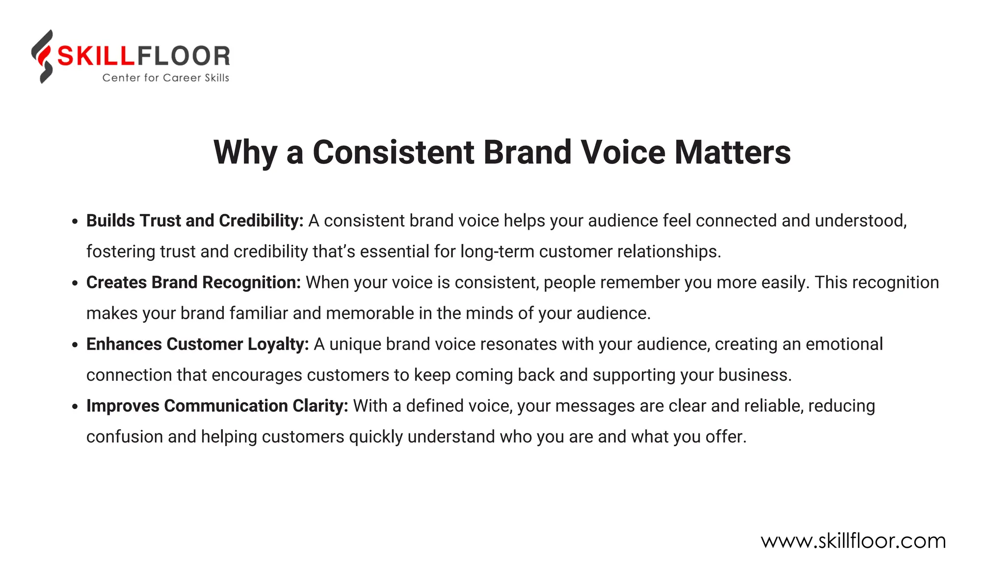 Why a Consistent Brand Voice Matters
Builds Trust and Credibility: A consistent brand voice helps your audience feel connected and understood,
fostering trust and credibility that’s essential for long-term customer relationships.
Creates Brand Recognition: When your voice is consistent, people remember you more easily. This recognition
makes your brand familiar and memorable in the minds of your audience.
Enhances Customer Loyalty: A unique brand voice resonates with your audience, creating an emotional
connection that encourages customers to keep coming back and supporting your business.
Improves Communication Clarity: With a defined voice, your messages are clear and reliable, reducing
confusion and helping customers quickly understand who you are and what you offer.
www.skillfloor.com
 
