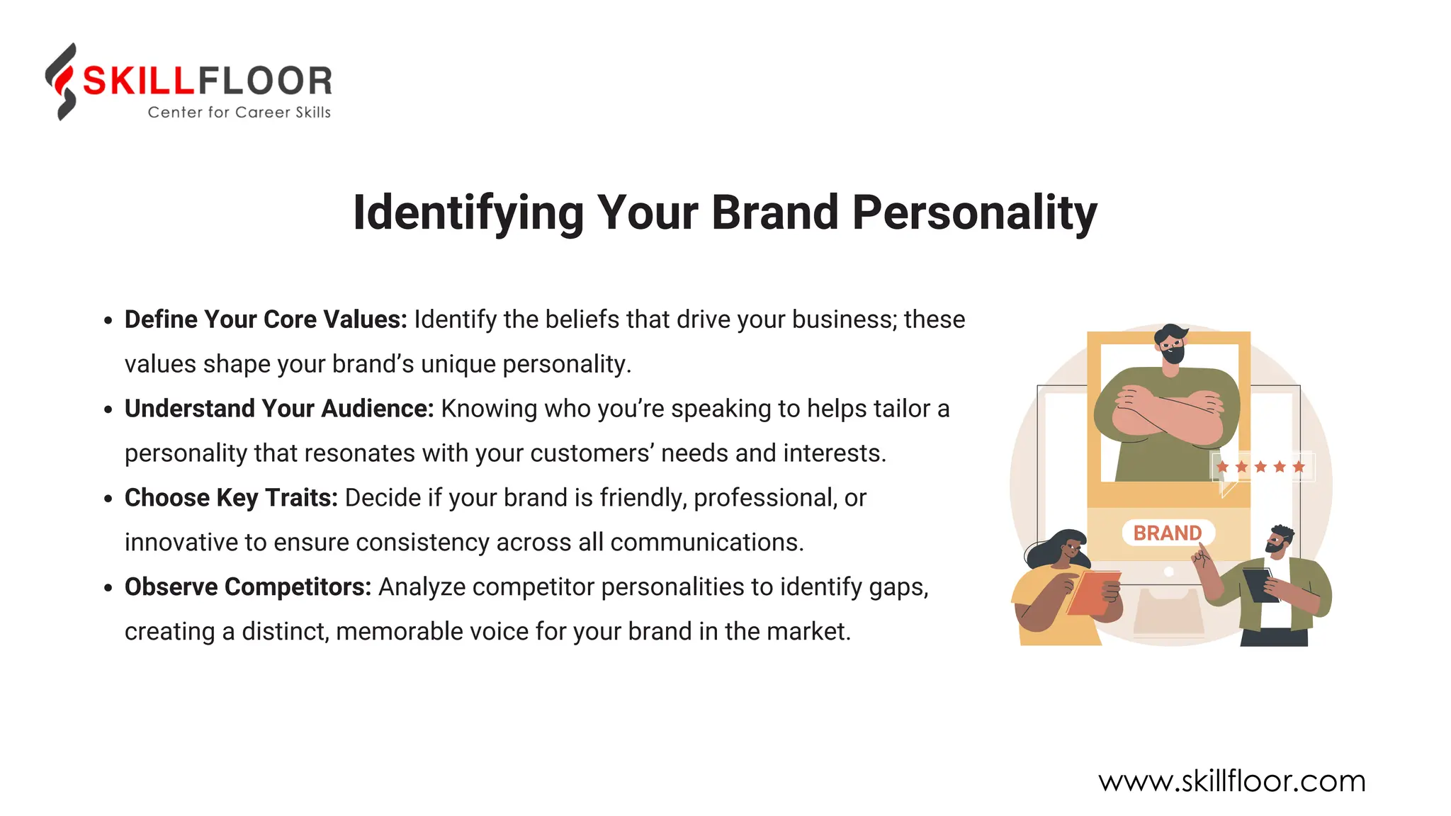 Define Your Core Values: Identify the beliefs that drive your business; these
values shape your brand’s unique personality.
Understand Your Audience: Knowing who you’re speaking to helps tailor a
personality that resonates with your customers’ needs and interests.
Choose Key Traits: Decide if your brand is friendly, professional, or
innovative to ensure consistency across all communications.
Observe Competitors: Analyze competitor personalities to identify gaps,
creating a distinct, memorable voice for your brand in the market.
Identifying Your Brand Personality
www.skillfloor.com
 