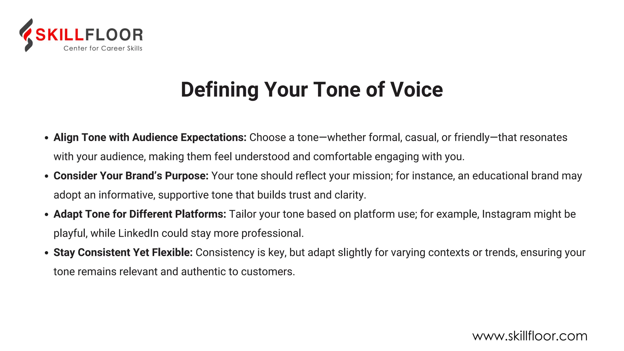 Defining Your Tone of Voice
Align Tone with Audience Expectations: Choose a tone—whether formal, casual, or friendly—that resonates
with your audience, making them feel understood and comfortable engaging with you.
Consider Your Brand’s Purpose: Your tone should reflect your mission; for instance, an educational brand may
adopt an informative, supportive tone that builds trust and clarity.
Adapt Tone for Different Platforms: Tailor your tone based on platform use; for example, Instagram might be
playful, while LinkedIn could stay more professional.
Stay Consistent Yet Flexible: Consistency is key, but adapt slightly for varying contexts or trends, ensuring your
tone remains relevant and authentic to customers.
www.skillfloor.com
 