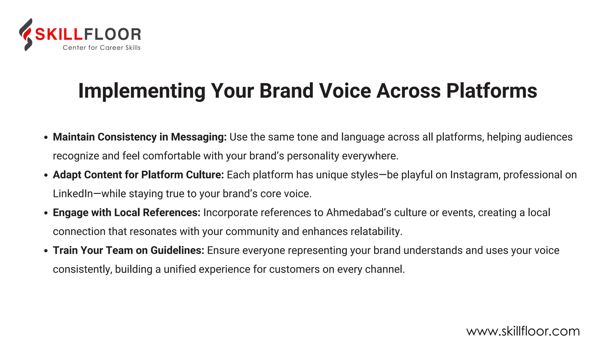 Implementing Your Brand Voice Across Platforms
Maintain Consistency in Messaging: Use the same tone and language across all platforms, helping audiences
recognize and feel comfortable with your brand’s personality everywhere.
Adapt Content for Platform Culture: Each platform has unique styles—be playful on Instagram, professional on
LinkedIn—while staying true to your brand’s core voice.
Engage with Local References: Incorporate references to Ahmedabad’s culture or events, creating a local
connection that resonates with your community and enhances relatability.
Train Your Team on Guidelines: Ensure everyone representing your brand understands and uses your voice
consistently, building a unified experience for customers on every channel.
www.skillfloor.com
 