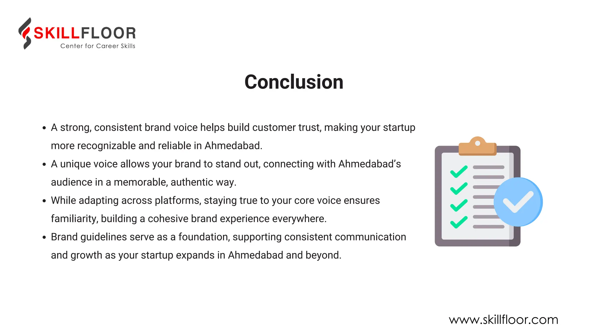 A strong, consistent brand voice helps build customer trust, making your startup
more recognizable and reliable in Ahmedabad.
A unique voice allows your brand to stand out, connecting with Ahmedabad’s
audience in a memorable, authentic way.
While adapting across platforms, staying true to your core voice ensures
familiarity, building a cohesive brand experience everywhere.
Brand guidelines serve as a foundation, supporting consistent communication
and growth as your startup expands in Ahmedabad and beyond.
Conclusion
www.skillfloor.com
 