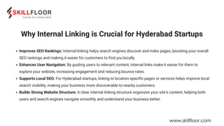 Why Internal Linking is Crucial for Hyderabad Startups
Improves SEO Rankings: Internal linking helps search engines discover and index pages, boosting your overall
SEO rankings and making it easier for customers to find you locally.
Enhances User Navigation: By guiding users to relevant content, internal links make it easier for them to
explore your website, increasing engagement and reducing bounce rates.
Supports Local SEO: For Hyderabad startups, linking to location-specific pages or services helps improve local
search visibility, making your business more discoverable to nearby customers.
Builds Strong Website Structure: A clear internal linking structure organizes your site’s content, helping both
users and search engines navigate smoothly and understand your business better.
www.skillfloor.com
 