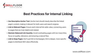 Use Descriptive Anchor Text: Anchor text should clearly describe the linked
page’s content, making it relevant for both users and search engines.
Link to Relevant Pages: Ensure each internal link adds value, connecting users
to pages that are truly helpful and related.
Maintain Balanced Link Quantity: Avoid overloading pages with too many links;
focus on quality, relevance, and ensuring a natural flow.
Link to Deep Pages: Don’t just link to homepages; link to deeper, more specific
pages to distribute SEO value effectively.
Best Practices for Internal Linking
www.skillfloor.com
 