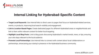 Internal Linking for Hyderabad-Specific Content
Target Local Keywords: Use internal links to direct users to pages that focus on Hyderabad-related services,
events, or products, improving local search visibility and engagement.
Link to Location-Based Pages: Create dedicated pages for different Hyderabad areas or neighborhoods and
link to them within relevant content for better local targeting.
Highlight Local Blog Posts: Link to blog posts discussing Hyderabad’s market trends, news, or tips, ensuring
your site stays relevant to the local audience.
Promote Local Partnerships: Use internal links to connect with content about local collaborations or
partnerships, showcasing your startup’s presence in the Hyderabad business community.
www.skillfloor.com
 