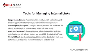 Google Search Console: Track internal link health, identify broken links, and
discover opportunities to improve your site’s internal linking structure.
Screaming Frog SEO Spider: Crawl your website, visualize link structures, and
identify orphan pages or internal linking issues that need fixing.
Yoast SEO (WordPress): Suggests internal linking opportunities while you
write, helping you link relevant content and boost SEO directly in WordPress.
Ahrefs/SEMrush: Use these tools to audit internal link distribution, track page
performance, and optimize internal link strategies for better SEO.
Tools for Managing Internal Links
www.skillfloor.com
 