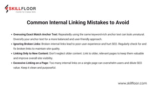 Common Internal Linking Mistakes to Avoid
Overusing Exact Match Anchor Text: Repeatedly using the same keyword-rich anchor text can look unnatural.
Diversify your anchor text for a more balanced and user-friendly approach.
Ignoring Broken Links: Broken internal links lead to poor user experience and hurt SEO. Regularly check for and
fix broken links to maintain site quality.
Linking Only to New Content: Don’t neglect older content. Link to older, relevant pages to keep them valuable
and improve overall site visibility.
Excessive Linking on a Page: Too many internal links on a single page can overwhelm users and dilute SEO
value. Keep it clean and purposeful.
www.skillfloor.com
 