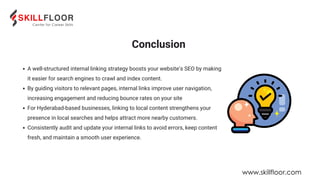 A well-structured internal linking strategy boosts your website’s SEO by making
it easier for search engines to crawl and index content.
By guiding visitors to relevant pages, internal links improve user navigation,
increasing engagement and reducing bounce rates on your site
For Hyderabad-based businesses, linking to local content strengthens your
presence in local searches and helps attract more nearby customers.
Consistently audit and update your internal links to avoid errors, keep content
fresh, and maintain a smooth user experience.
Conclusion
www.skillfloor.com
 