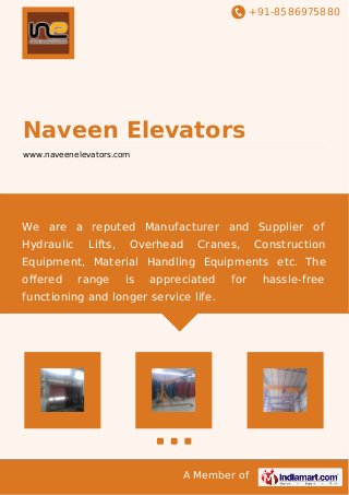 +91-8586975880

Naveen Elevators
www.naveenelevators.com

We are a reputed Manufacturer and Supplier of
Hydraulic

Lifts,

Overhead

Cranes,

Construction

Equipment, Material Handling Equipments etc. The
oﬀered

range

is

appreciated

for

functioning and longer service life.

A Member of

hassle-free

 