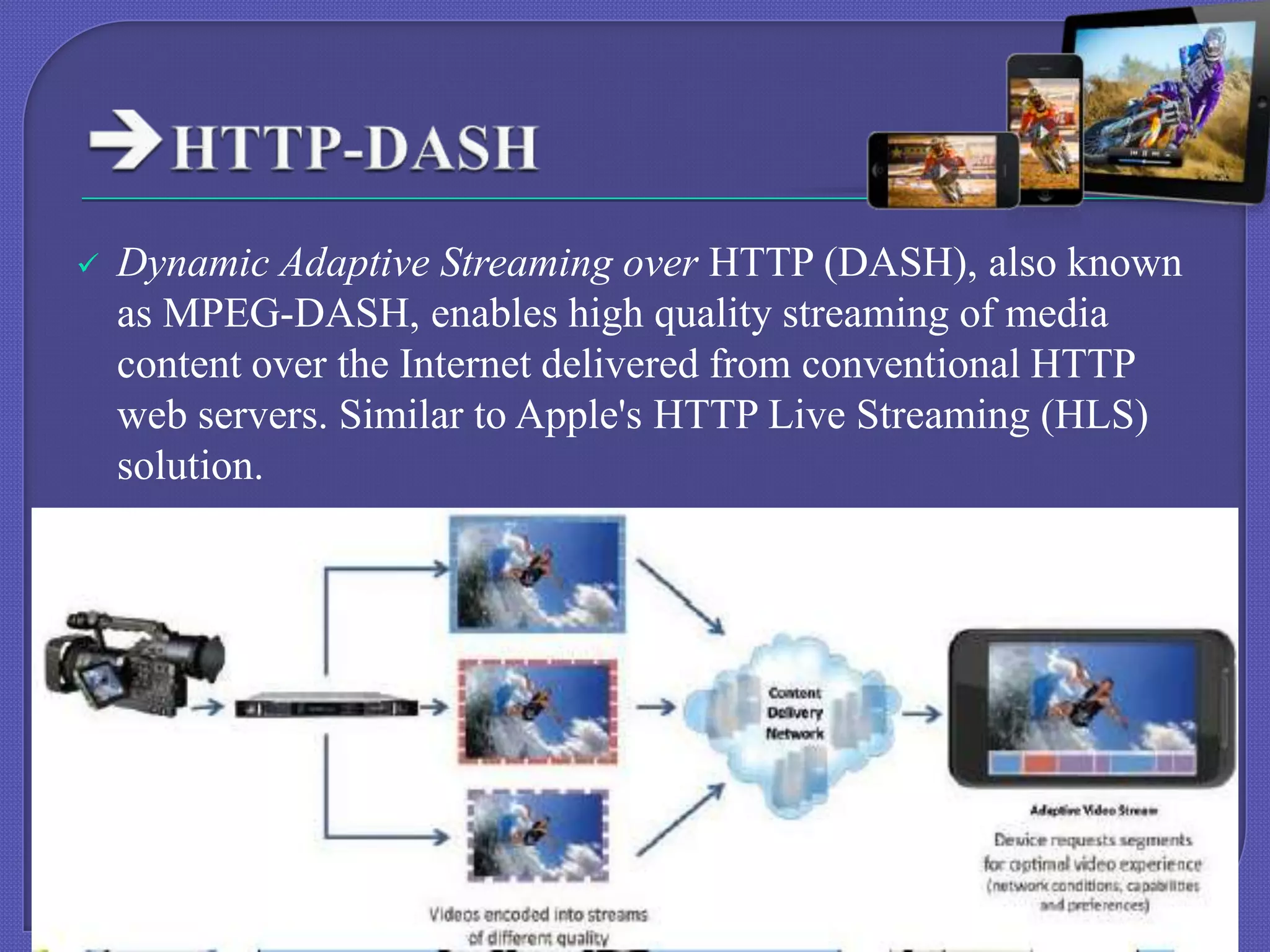 

Dynamic Adaptive Streaming over HTTP (DASH), also known
as MPEG-DASH, enables high quality streaming of media
content over the Internet delivered from conventional HTTP
web servers. Similar to Apple's HTTP Live Streaming (HLS)
solution.

 