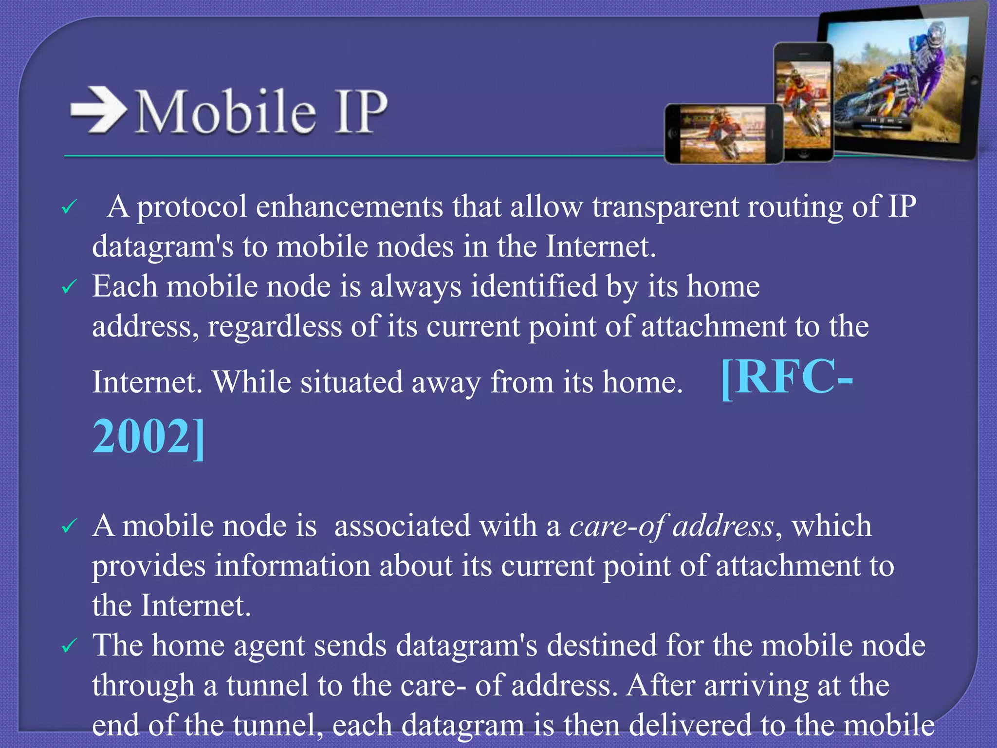 


A protocol enhancements that allow transparent routing of IP
datagram's to mobile nodes in the Internet.
Each mobile node is always identified by its home
address, regardless of its current point of attachment to the
Internet. While situated away from its home.

[RFC-

2002]




A mobile node is associated with a care-of address, which
provides information about its current point of attachment to
the Internet.
The home agent sends datagram's destined for the mobile node
through a tunnel to the care- of address. After arriving at the
end of the tunnel, each datagram is then delivered to the mobile

 