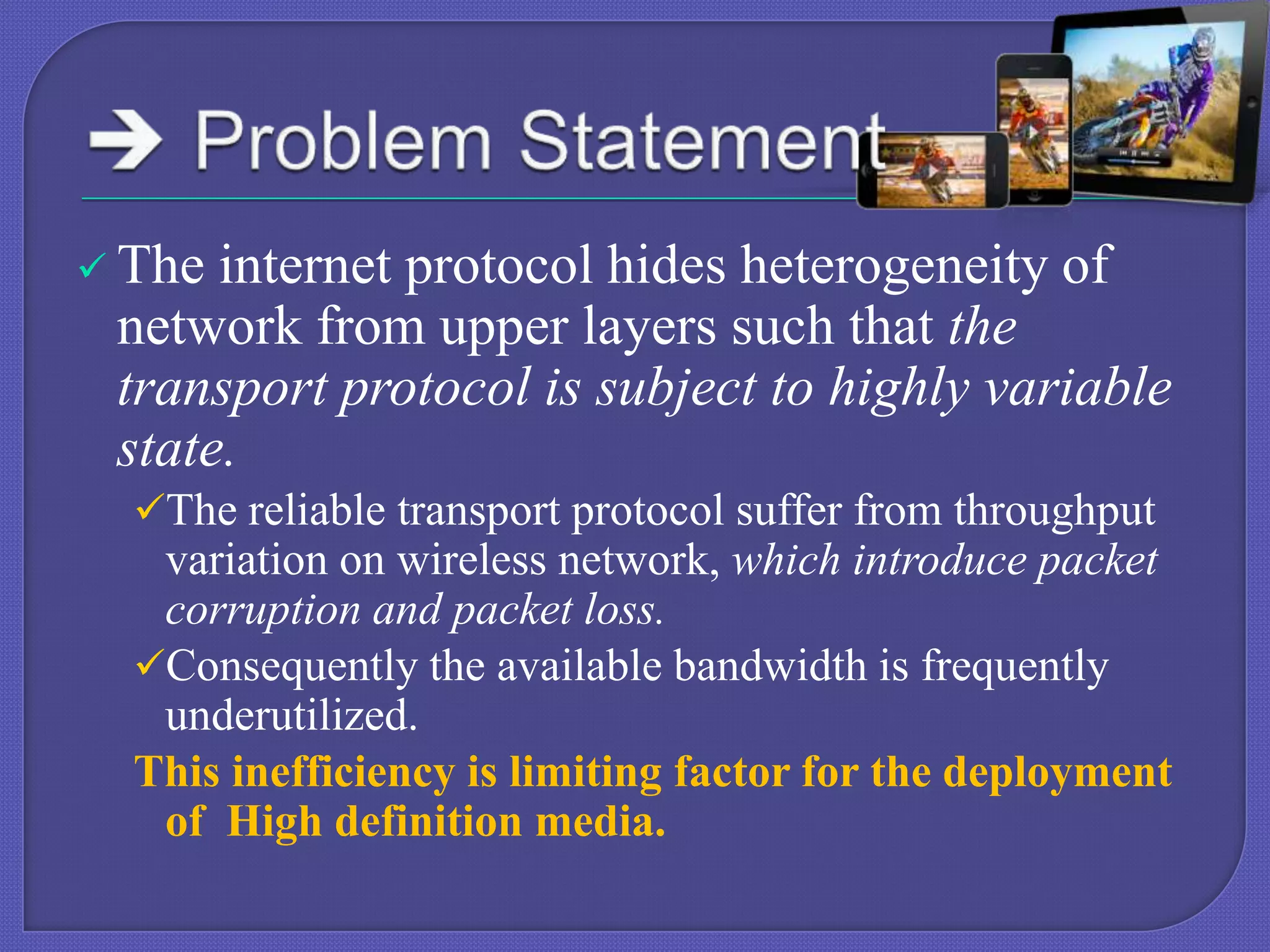  The

internet protocol hides heterogeneity of
network from upper layers such that the
transport protocol is subject to highly variable
state.
The reliable transport protocol suffer from throughput

variation on wireless network, which introduce packet
corruption and packet loss.
Consequently the available bandwidth is frequently
underutilized.
This inefficiency is limiting factor for the deployment
of High definition media.

 