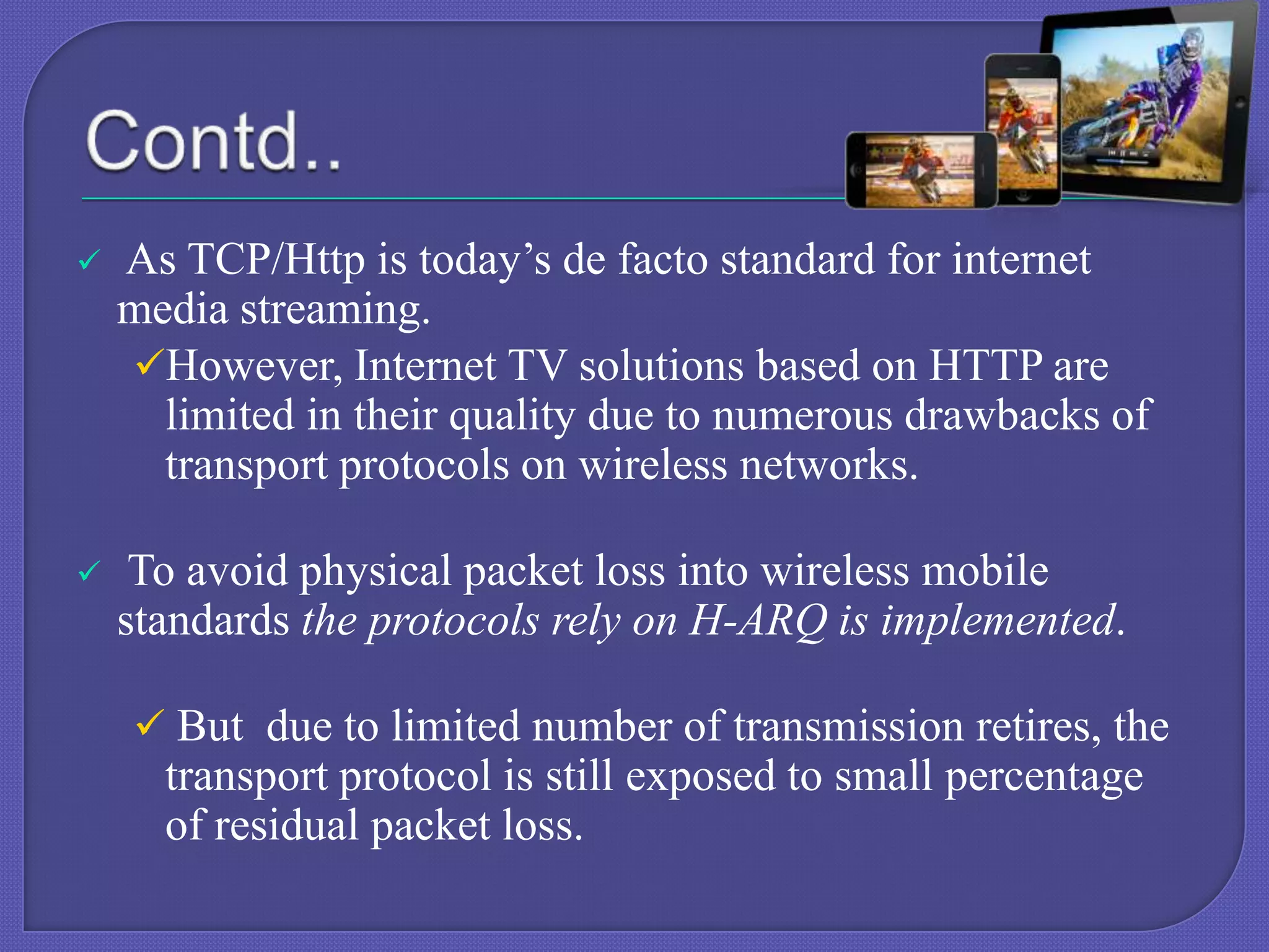 

As TCP/Http is today’s de facto standard for internet
media streaming.
However, Internet TV solutions based on HTTP are
limited in their quality due to numerous drawbacks of
transport protocols on wireless networks.



To avoid physical packet loss into wireless mobile
standards the protocols rely on H-ARQ is implemented.
 But due to limited number of transmission retires, the

transport protocol is still exposed to small percentage
of residual packet loss.

 