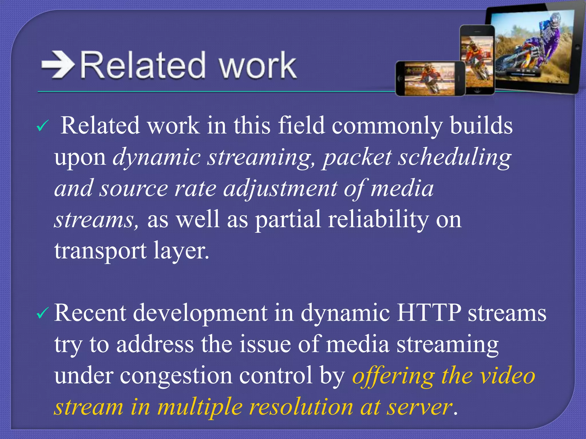 

Related work in this field commonly builds
upon dynamic streaming, packet scheduling
and source rate adjustment of media
streams, as well as partial reliability on
transport layer.

 Recent

development in dynamic HTTP streams
try to address the issue of media streaming
under congestion control by offering the video
stream in multiple resolution at server.

 