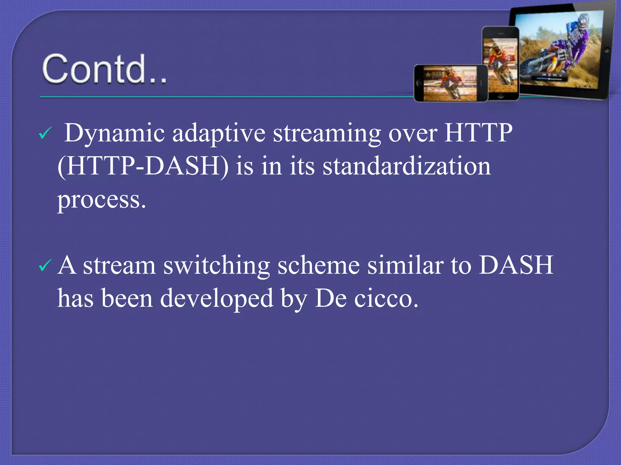 

Dynamic adaptive streaming over HTTP
(HTTP-DASH) is in its standardization
process.

 A stream

switching scheme similar to DASH
has been developed by De cicco.

 