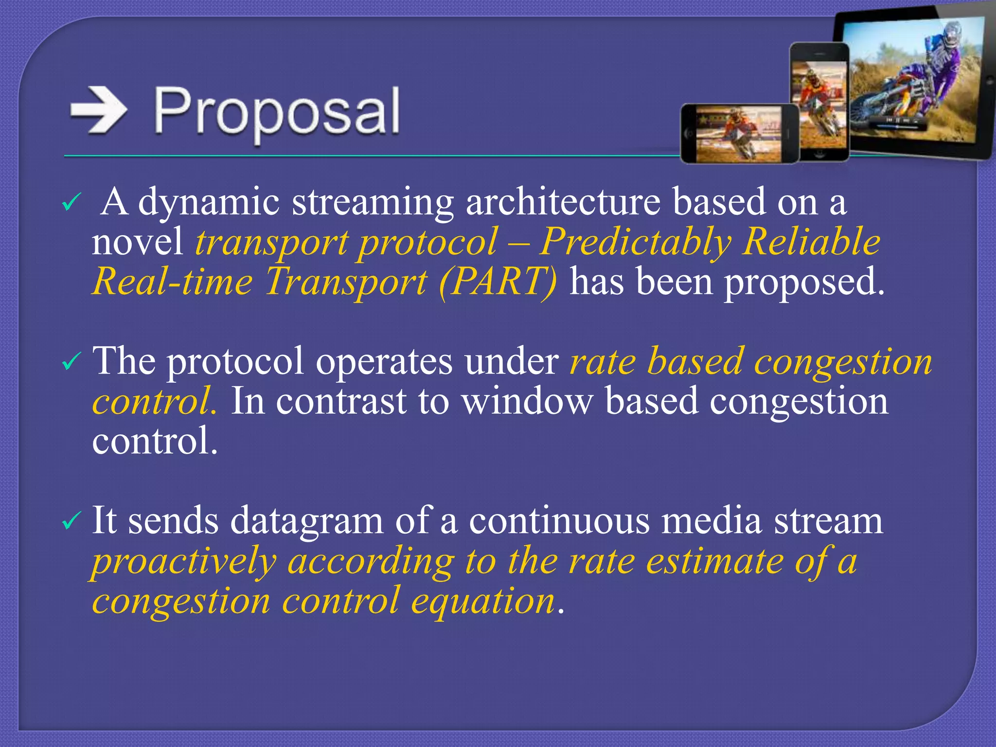

A dynamic streaming architecture based on a
novel transport protocol – Predictably Reliable
Real-time Transport (PART) has been proposed.



The protocol operates under rate based congestion
control. In contrast to window based congestion
control.



It sends datagram of a continuous media stream
proactively according to the rate estimate of a
congestion control equation.

 