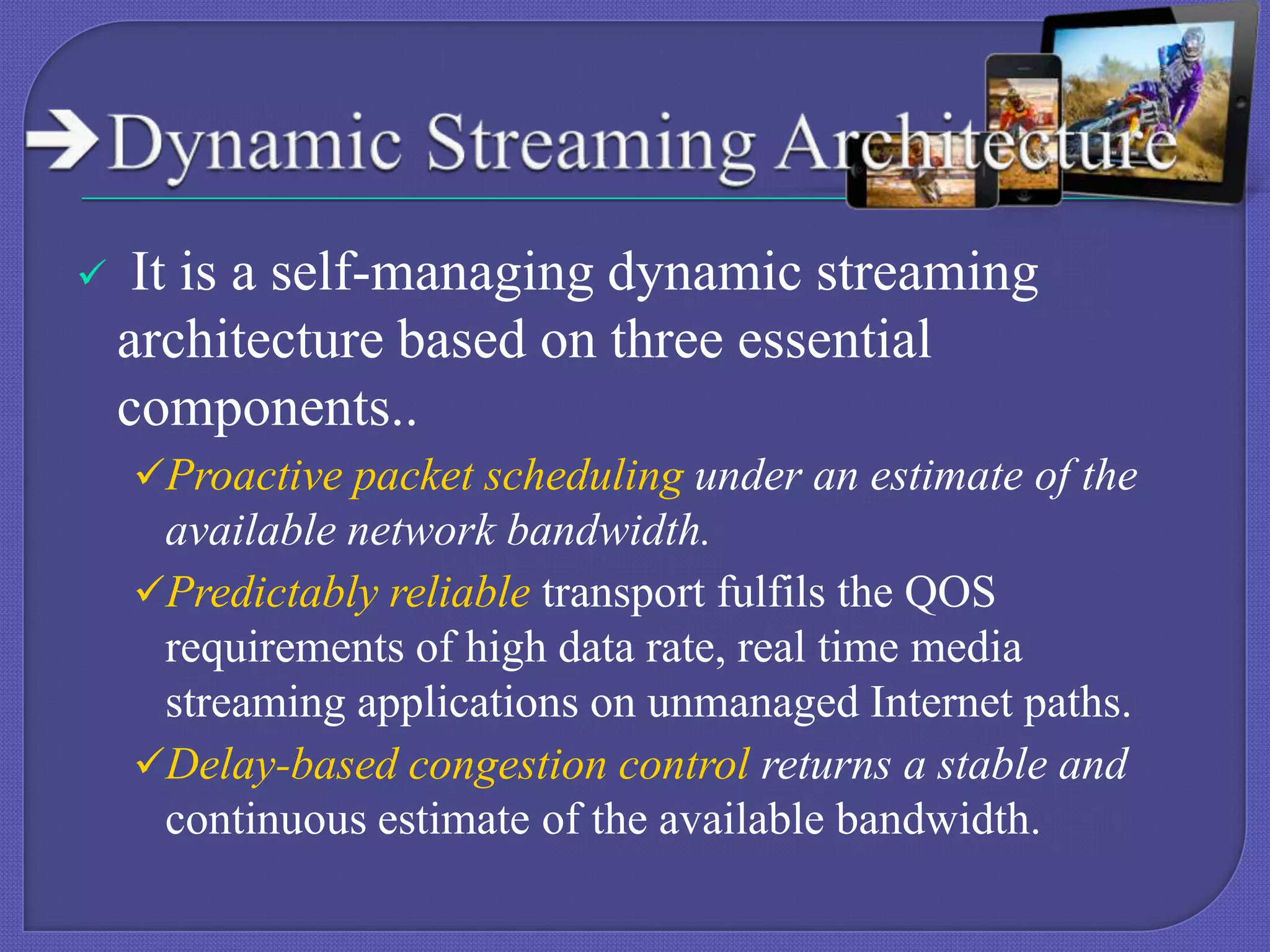 

It is a self-managing dynamic streaming
architecture based on three essential
components..
Proactive packet scheduling under an estimate of the

available network bandwidth.
Predictably reliable transport fulfils the QOS
requirements of high data rate, real time media
streaming applications on unmanaged Internet paths.
Delay-based congestion control returns a stable and
continuous estimate of the available bandwidth.

 
