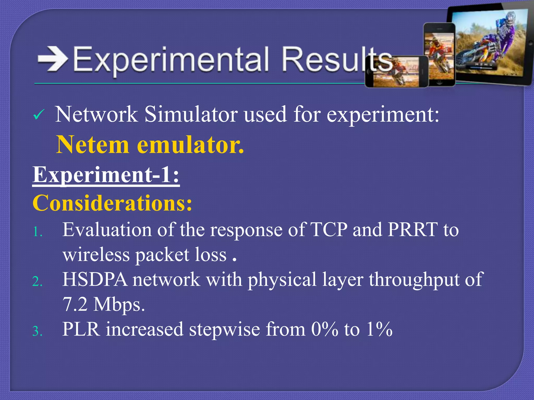 

Network Simulator used for experiment:

Netem emulator.
Experiment-1:
Considerations:
1.

2.

3.

Evaluation of the response of TCP and PRRT to
wireless packet loss .
HSDPA network with physical layer throughput of
7.2 Mbps.
PLR increased stepwise from 0% to 1%

 
