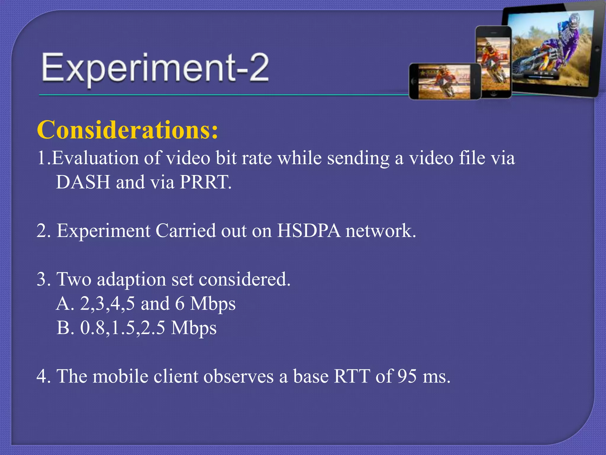 Considerations:
1.Evaluation of video bit rate while sending a video file via
DASH and via PRRT.
2. Experiment Carried out on HSDPA network.
3. Two adaption set considered.
A. 2,3,4,5 and 6 Mbps
B. 0.8,1.5,2.5 Mbps
4. The mobile client observes a base RTT of 95 ms.

 