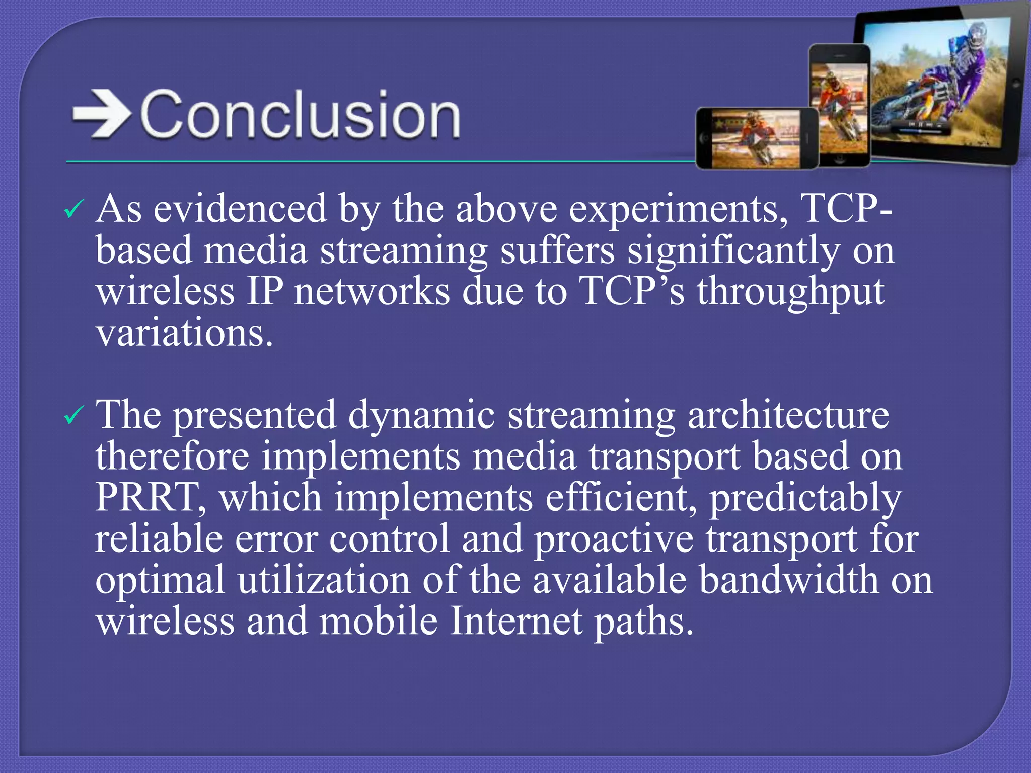 

As evidenced by the above experiments, TCPbased media streaming suffers significantly on
wireless IP networks due to TCP’s throughput
variations.



The presented dynamic streaming architecture
therefore implements media transport based on
PRRT, which implements efficient, predictably
reliable error control and proactive transport for
optimal utilization of the available bandwidth on
wireless and mobile Internet paths.

 