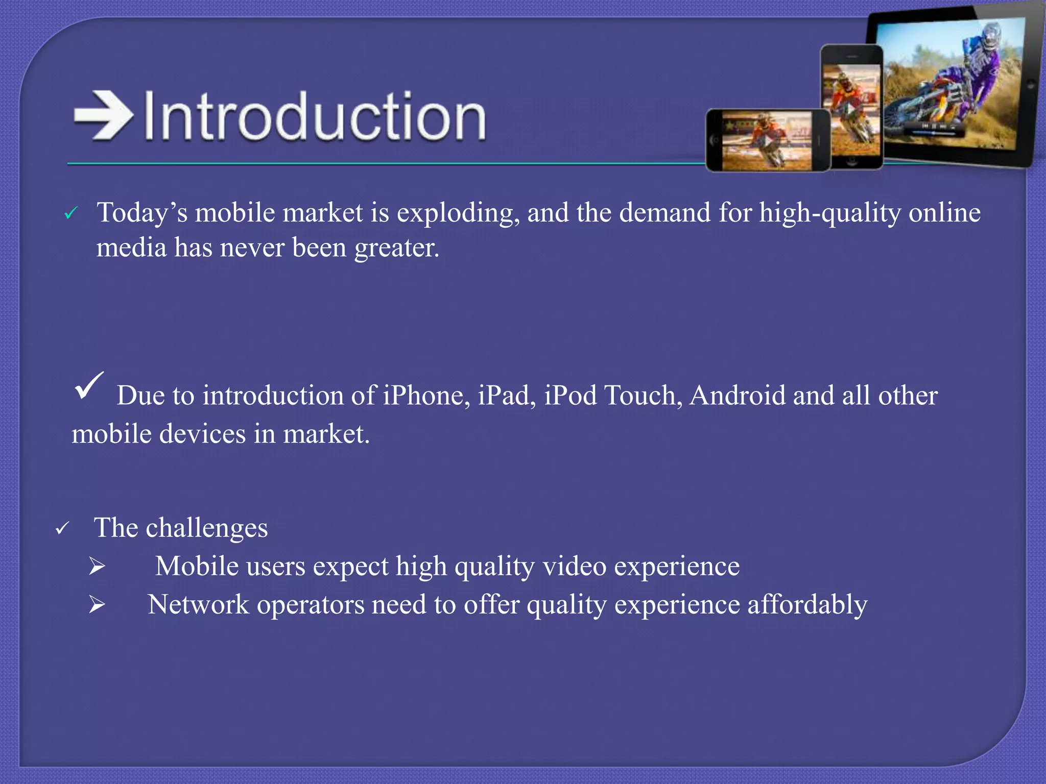 

Today’s mobile market is exploding, and the demand for high-quality online
media has never been greater.

 Due to introduction of iPhone, iPad, iPod Touch, Android and all other
mobile devices in market.


The challenges

Mobile users expect high quality video experience

Network operators need to offer quality experience affordably

 