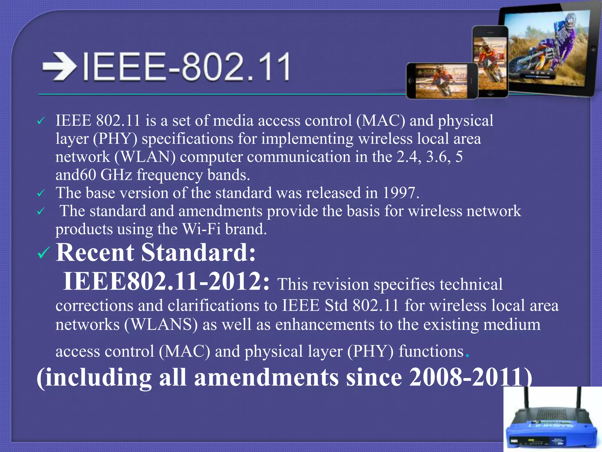 




IEEE 802.11 is a set of media access control (MAC) and physical
layer (PHY) specifications for implementing wireless local area
network (WLAN) computer communication in the 2.4, 3.6, 5
and60 GHz frequency bands.
The base version of the standard was released in 1997.
The standard and amendments provide the basis for wireless network
products using the Wi-Fi brand.

 Recent

Standard:
IEEE802.11-2012: This revision specifies technical

corrections and clarifications to IEEE Std 802.11 for wireless local area
networks (WLANS) as well as enhancements to the existing medium
access control (MAC) and physical layer (PHY) functions.

(including all amendments since 2008-2011)

 