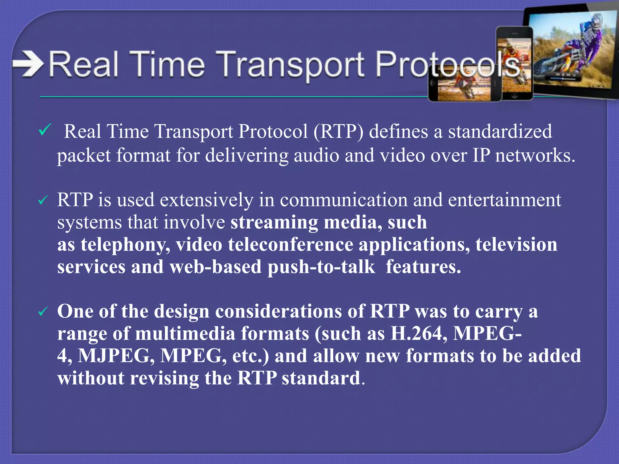  Real Time Transport Protocol (RTP) defines a standardized

packet format for delivering audio and video over IP networks.


RTP is used extensively in communication and entertainment
systems that involve streaming media, such
as telephony, video teleconference applications, television
services and web-based push-to-talk features.



One of the design considerations of RTP was to carry a
range of multimedia formats (such as H.264, MPEG4, MJPEG, MPEG, etc.) and allow new formats to be added
without revising the RTP standard.

 