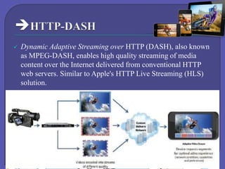 

Dynamic Adaptive Streaming over HTTP (DASH), also known
as MPEG-DASH, enables high quality streaming of media
content over the Internet delivered from conventional HTTP
web servers. Similar to Apple's HTTP Live Streaming (HLS)
solution.

 