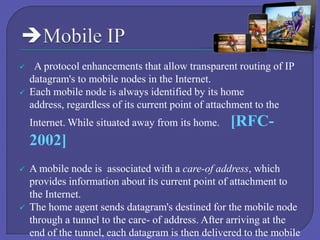 


A protocol enhancements that allow transparent routing of IP
datagram's to mobile nodes in the Internet.
Each mobile node is always identified by its home
address, regardless of its current point of attachment to the
Internet. While situated away from its home.

[RFC-

2002]




A mobile node is associated with a care-of address, which
provides information about its current point of attachment to
the Internet.
The home agent sends datagram's destined for the mobile node
through a tunnel to the care- of address. After arriving at the
end of the tunnel, each datagram is then delivered to the mobile

 