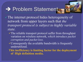  The

internet protocol hides heterogeneity of
network from upper layers such that the
transport protocol is subject to highly variable
state.
The reliable transport protocol suffer from throughput

variation on wireless network, which introduce packet
corruption and packet loss.
Consequently the available bandwidth is frequently
underutilized.
This inefficiency is limiting factor for the deployment
of High definition media.

 