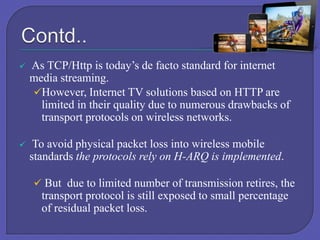 

As TCP/Http is today’s de facto standard for internet
media streaming.
However, Internet TV solutions based on HTTP are
limited in their quality due to numerous drawbacks of
transport protocols on wireless networks.



To avoid physical packet loss into wireless mobile
standards the protocols rely on H-ARQ is implemented.
 But due to limited number of transmission retires, the

transport protocol is still exposed to small percentage
of residual packet loss.

 