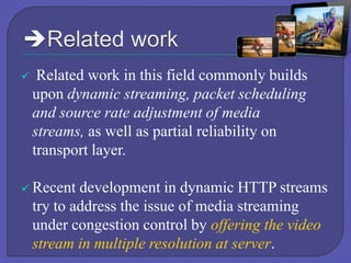 

Related work in this field commonly builds
upon dynamic streaming, packet scheduling
and source rate adjustment of media
streams, as well as partial reliability on
transport layer.

 Recent

development in dynamic HTTP streams
try to address the issue of media streaming
under congestion control by offering the video
stream in multiple resolution at server.

 