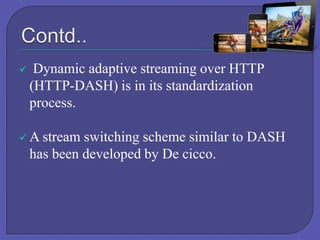 

Dynamic adaptive streaming over HTTP
(HTTP-DASH) is in its standardization
process.

 A stream

switching scheme similar to DASH
has been developed by De cicco.

 