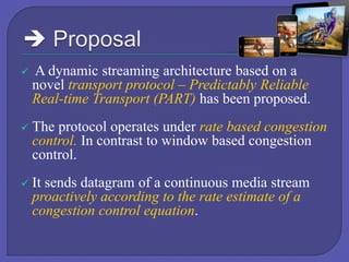 

A dynamic streaming architecture based on a
novel transport protocol – Predictably Reliable
Real-time Transport (PART) has been proposed.



The protocol operates under rate based congestion
control. In contrast to window based congestion
control.



It sends datagram of a continuous media stream
proactively according to the rate estimate of a
congestion control equation.

 