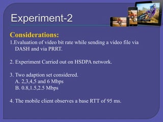 Considerations:
1.Evaluation of video bit rate while sending a video file via
DASH and via PRRT.
2. Experiment Carried out on HSDPA network.
3. Two adaption set considered.
A. 2,3,4,5 and 6 Mbps
B. 0.8,1.5,2.5 Mbps
4. The mobile client observes a base RTT of 95 ms.

 