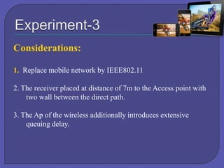 Considerations:
1. Replace mobile network by IEEE802.11
2. The receiver placed at distance of 7m to the Access point with
two wall between the direct path.
3. The Ap of the wireless additionally introduces extensive
queuing delay.

 