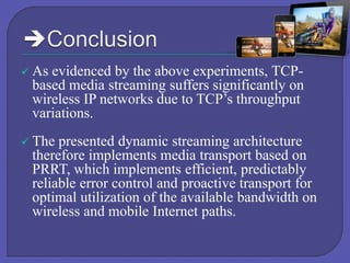 

As evidenced by the above experiments, TCPbased media streaming suffers significantly on
wireless IP networks due to TCP’s throughput
variations.



The presented dynamic streaming architecture
therefore implements media transport based on
PRRT, which implements efficient, predictably
reliable error control and proactive transport for
optimal utilization of the available bandwidth on
wireless and mobile Internet paths.

 