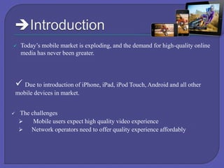 

Today’s mobile market is exploding, and the demand for high-quality online
media has never been greater.

 Due to introduction of iPhone, iPad, iPod Touch, Android and all other
mobile devices in market.


The challenges

Mobile users expect high quality video experience

Network operators need to offer quality experience affordably

 