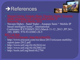 Manuel Gorius, Yongato Shuai, Thorsten Herfet “Dyanmic
media srteaming over wireless and mobile IP
Networks”, ICCE-Berlin, 2012
 Naveen Dubey , Sunil Yadav , Anupam Saini “ Mobile IP
based intelligent home”, International
Conference ICETDSMT-2013,March 11-12 ,2013 ,PP 241245, ISBN: 978-93-83083-28-5
RFC’s & Web
 Cisco VNI forecast : http:/bit.ly/bwGYL
 http://www.ericsson.com/res/docs/2013/ericsson-mobilityreport-june-2012.pdf
 http://www.ietf.org/rfc/rfc2616.txt
 http://www.ietf.org/rfc/rfc2002.txt
 http://tools.ietf.org/html/rfc2794


 