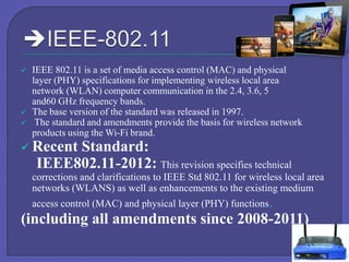 




IEEE 802.11 is a set of media access control (MAC) and physical
layer (PHY) specifications for implementing wireless local area
network (WLAN) computer communication in the 2.4, 3.6, 5
and60 GHz frequency bands.
The base version of the standard was released in 1997.
The standard and amendments provide the basis for wireless network
products using the Wi-Fi brand.

 Recent

Standard:
IEEE802.11-2012: This revision specifies technical

corrections and clarifications to IEEE Std 802.11 for wireless local area
networks (WLANS) as well as enhancements to the existing medium
access control (MAC) and physical layer (PHY) functions.

(including all amendments since 2008-2011)

 