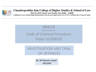 Chanderprabhu Jain College of Higher Studies & School of Law
Plot No. OCF, Sector A-8, Narela, New Delhi – 110040
(Affiliated to Guru Gobind Singh Indraprastha University and Approved by Govt of NCT of Delhi & Bar Council of India)
BBALLB
(Sixth Semester)
Code of Criminal Procedure
Paper Id 038310
INVESTIGATION AND TRIAL
OF OFFENCES
By: Mr.Naveen Jaspal
AP(LAW)
 
