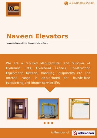 +91-8586975880
A Member of
Naveen Elevators
www.indiamart.com/naveenelevators
We are a reputed Manufacturer and Supplier of
Hydraulic Lifts, Overhead Cranes, Construction
Equipment, Material Handling Equipments etc. The
oﬀered range is appreciated for hassle-free
functioning and longer service life.
 