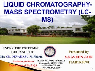 1
LIQUID CHROMATOGRAPHY-
MASS SPECTROMETRY (LC-
MS)
Presented by
S.NAVEEN JAIN
11AB1R0078
UNDER THE ESTEEMED
GUIDANCE OF
Mr. Ch. DEVADASU M.Pharm
Assistant professor
Department of PA & QA
VIGNAN PHARMACY COLLEGE
(Approved by AICTE, PCI &
Affiliated to JNTU-K)
VADLAMUDI, 522213.
 