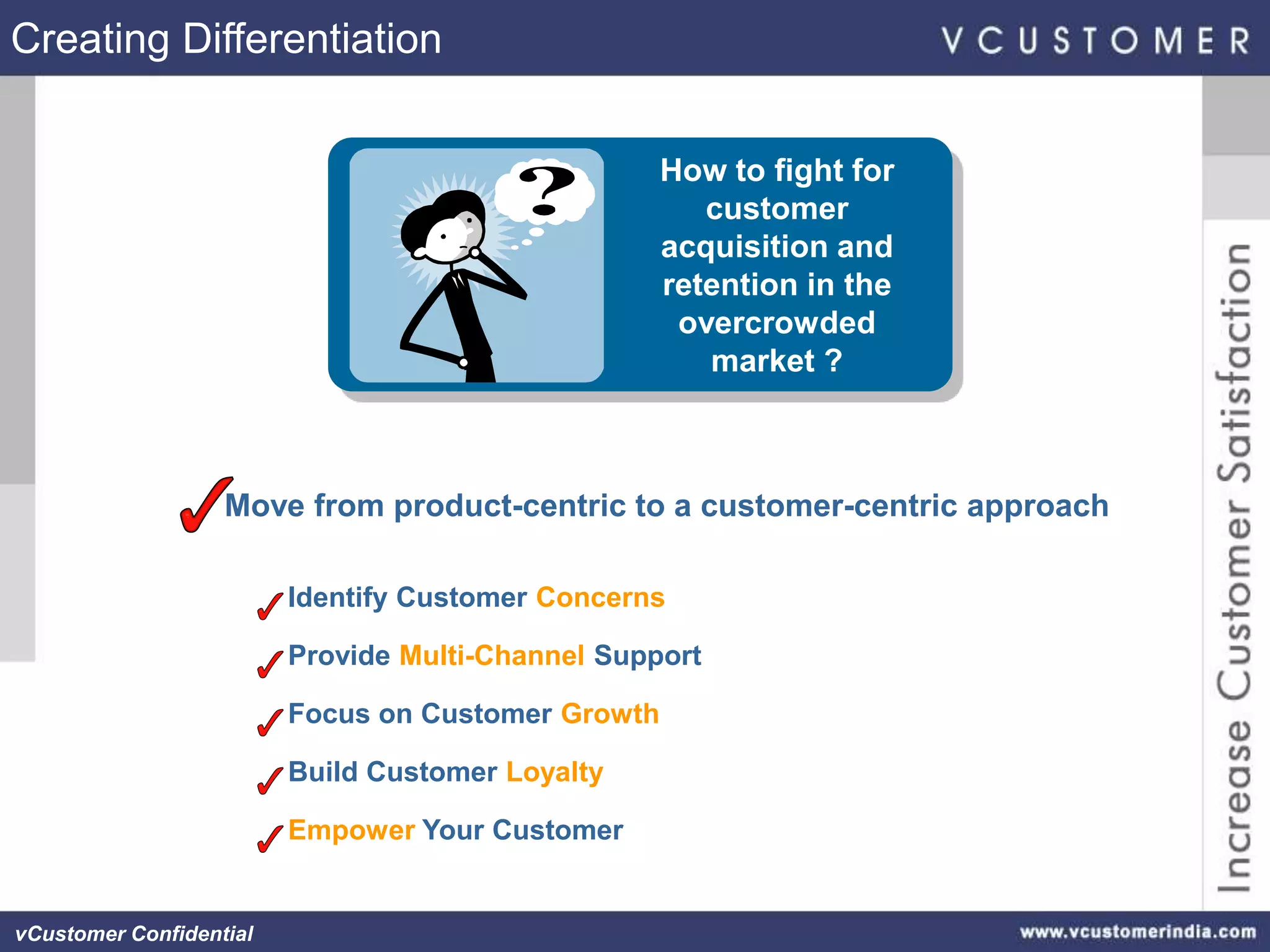 Creating Differentiation


                                                    How to fight for
                                                       customer
                                                    acquisition and
                                                    retention in the
                                                     overcrowded
                                                       market ?



                   Move from product-centric to a customer-centric approach

                         Identify Customer Concerns

                         Provide Multi-Channel Support

                         Focus on Customer Growth

                         Build Customer Loyalty

                         Empower Your Customer


vCustomer Confidential
 
