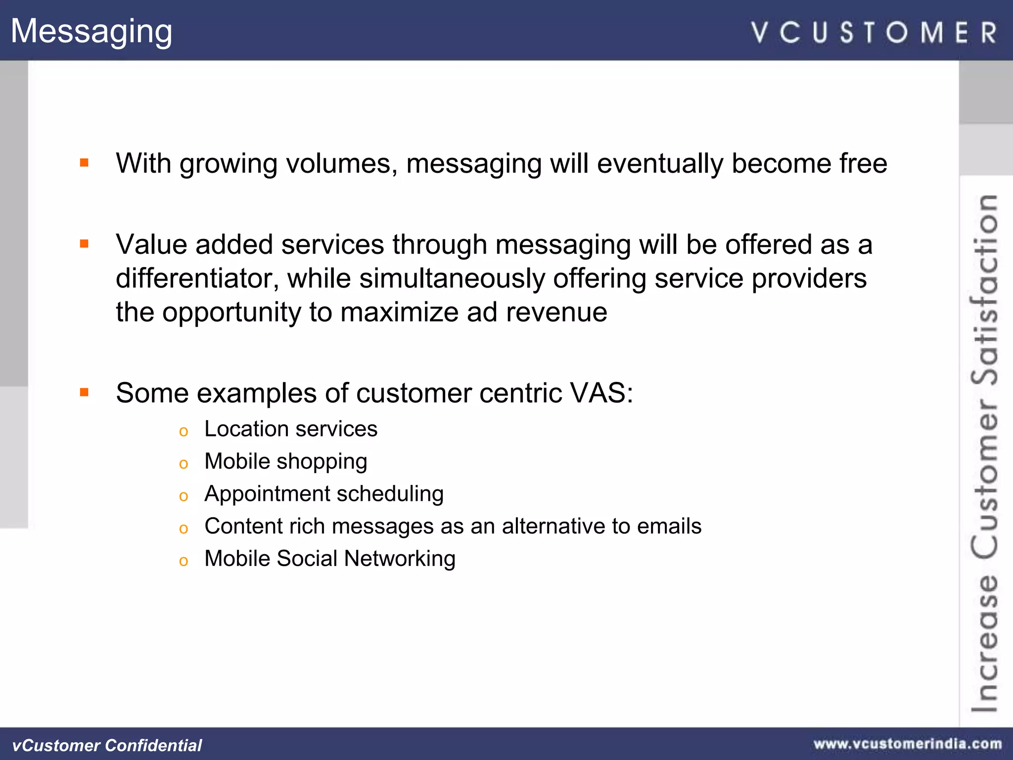 Messaging


        With growing volumes, messaging will eventually become free

        Value added services through messaging will be offered as a
         differentiator, while simultaneously offering service providers
         the opportunity to maximize ad revenue

        Some examples of customer centric VAS:
                   o     Location services
                   o     Mobile shopping
                   o     Appointment scheduling
                   o     Content rich messages as an alternative to emails
                   o     Mobile Social Networking




vCustomer Confidential
 