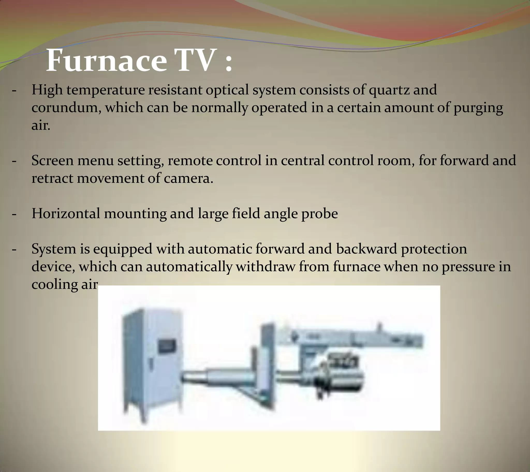 - High temperature resistant optical system consists of quartz and
corundum, which can be normally operated in a certain amount of purging
air.
- Screen menu setting, remote control in central control room, for forward and
retract movement of camera.
- Horizontal mounting and large field angle probe
- System is equipped with automatic forward and backward protection
device, which can automatically withdraw from furnace when no pressure in
cooling air.
Furnace TV :
 