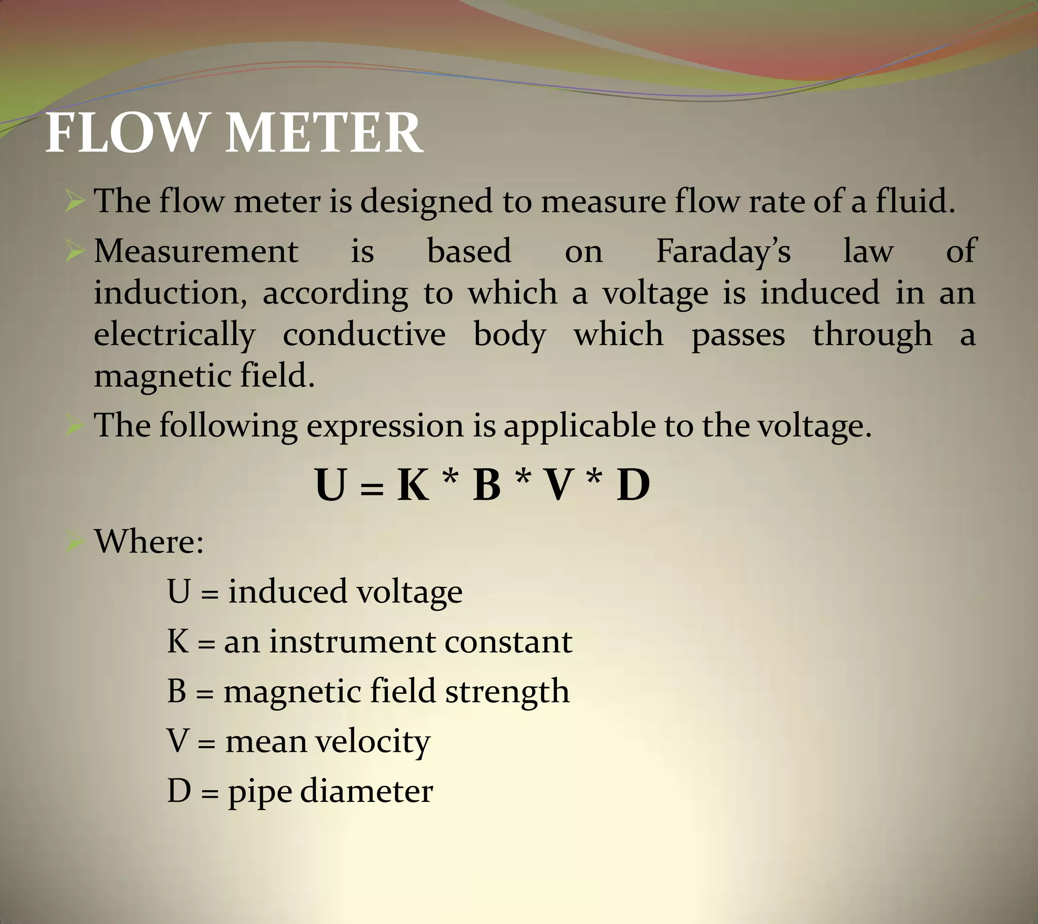 FLOW METER
 The flow meter is designed to measure flow rate of a fluid.
 Measurement is based on Faraday’s law of
induction, according to which a voltage is induced in an
electrically conductive body which passes through a
magnetic field.
 The following expression is applicable to the voltage.
U = K * B * V * D
 Where:
U = induced voltage
K = an instrument constant
B = magnetic field strength
V = mean velocity
D = pipe diameter
 