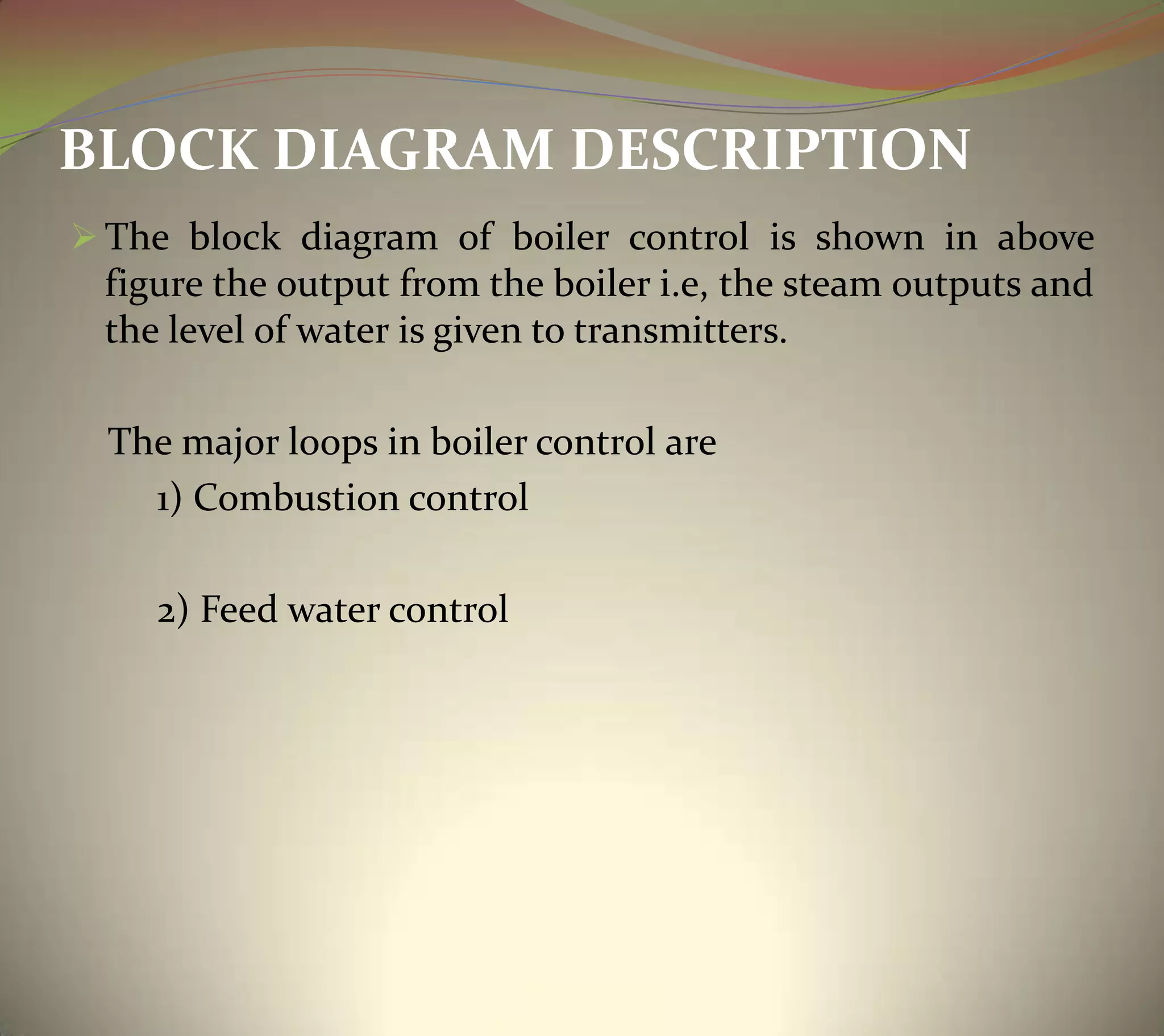 BLOCK DIAGRAM DESCRIPTION
 The block diagram of boiler control is shown in above
figure the output from the boiler i.e, the steam outputs and
the level of water is given to transmitters.
The major loops in boiler control are
1) Combustion control
2) Feed water control
 