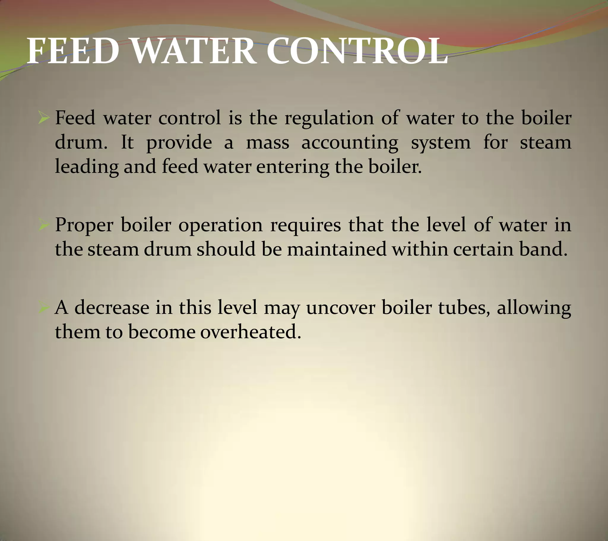 FEED WATER CONTROL
 Feed water control is the regulation of water to the boiler
drum. It provide a mass accounting system for steam
leading and feed water entering the boiler.
 Proper boiler operation requires that the level of water in
the steam drum should be maintained within certain band.
 A decrease in this level may uncover boiler tubes, allowing
them to become overheated.
 